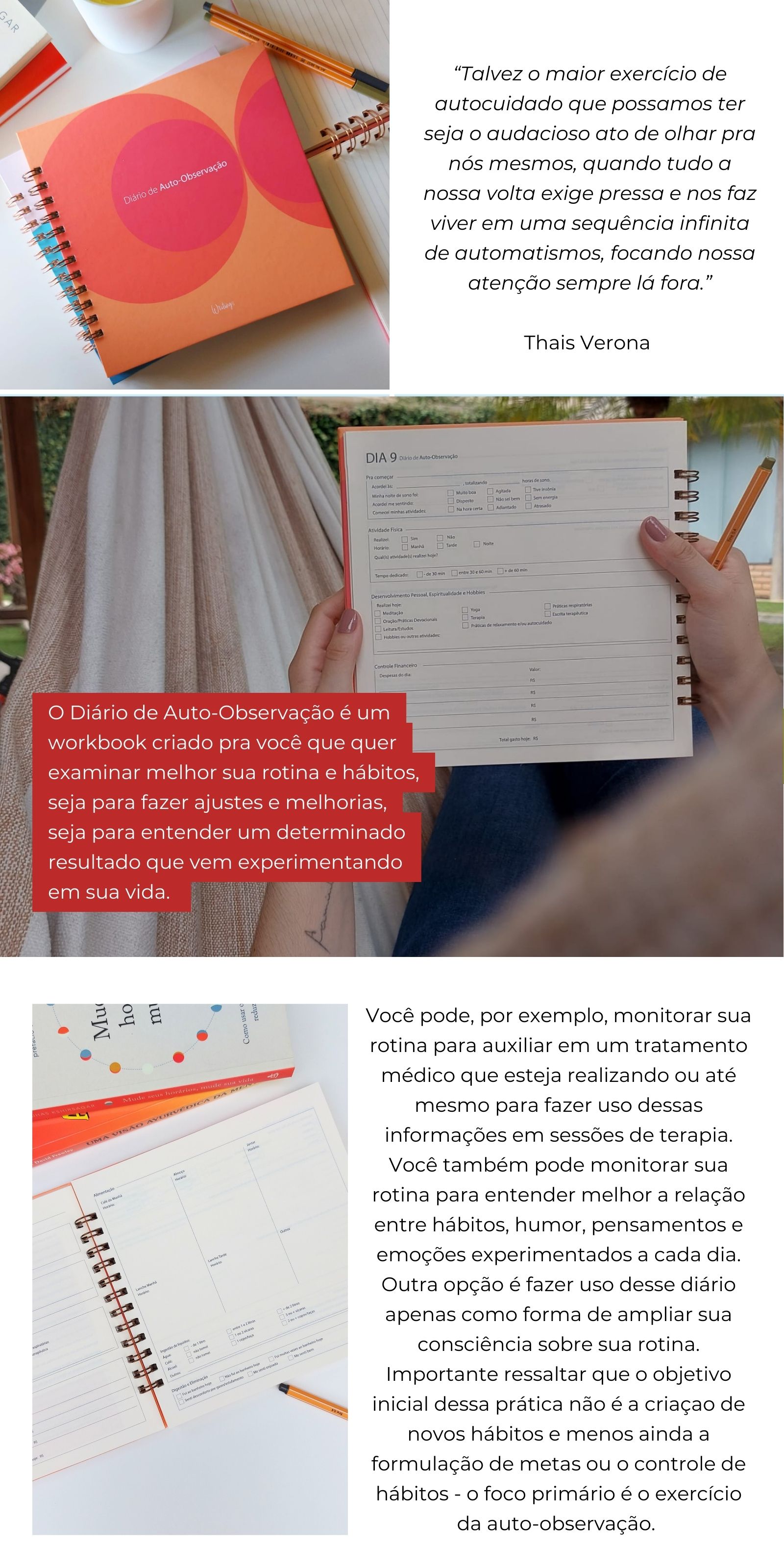 Diário de Auto-Observação:  Talvez o maior exercício de autocuidado que possamos ter seja o audacioso ato de olhar pra nós mesmos, quando tudo a nossa volta exige pressa e nos faz viver em uma sequência infinita de automatismos, focando nossa atenção sempre lá fora.   O Diário de Auto-Observação é um workbook criado pra você que quer examinar melhor sua rotina e hábitos, seja para fazer ajustes e melhorias, seja para entender um determinado resultado que vem experimentando em sua vida. Você pode, por exemplo, monitorar sua rotina para auxiliar em um tratamento médico que esteja realizando ou até mesmo para fazer uso dessas informações em sessões de terapia. Você também pode monitorar sua rotina para entender melhor a relação entre hábitos, humor, pensamentos e emoções experimentados a cada dia. Outra opção é fazer uso desse diário apenas como forma de ampliar sua consciência sobre sua rotina. Importante ressaltar que o objetivo inicial dessa prática não é a criação de novos hábitos e menos ainda a formulação de metas ou o controle de hábitos - o foco primário é o exercício da auto-observação. 